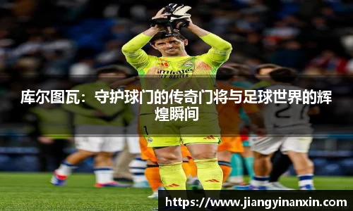库尔图瓦：守护球门的传奇门将与足球世界的辉煌瞬间