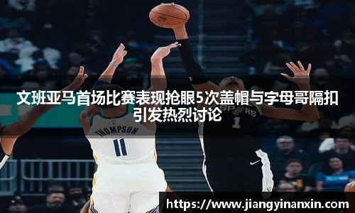 文班亚马首场比赛表现抢眼5次盖帽与字母哥隔扣引发热烈讨论