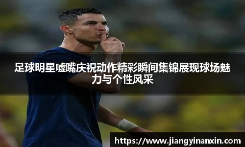 足球明星嘘嘴庆祝动作精彩瞬间集锦展现球场魅力与个性风采