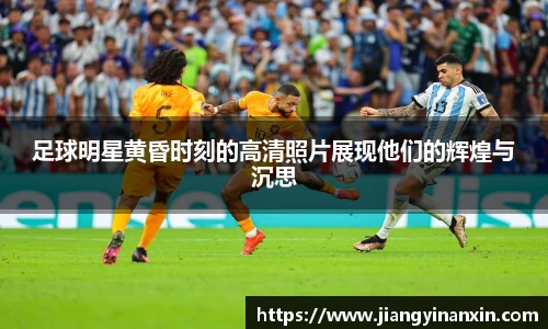 足球明星黄昏时刻的高清照片展现他们的辉煌与沉思