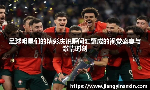 足球明星们的精彩庆祝瞬间汇聚成的视觉盛宴与激情时刻