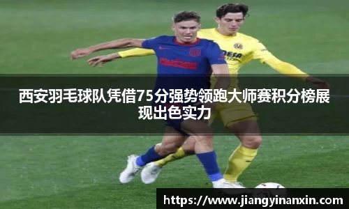 西安羽毛球队凭借75分强势领跑大师赛积分榜展现出色实力