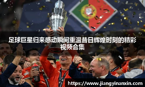 足球巨星归来感动瞬间重温昔日辉煌时刻的精彩视频合集