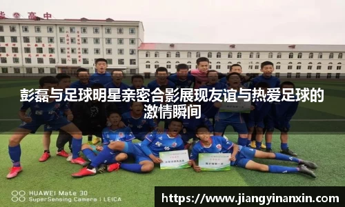 彭磊与足球明星亲密合影展现友谊与热爱足球的激情瞬间